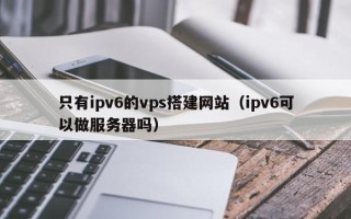 五家渠只有ipv6的vps搭建网站（ipv6可以做服务器吗）